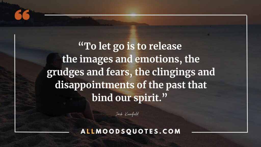 “To let go is to release the images and emotions, the grudges and fears, the clingings and disappointments of the past that bind our spirit.” ― Jack Kornfield