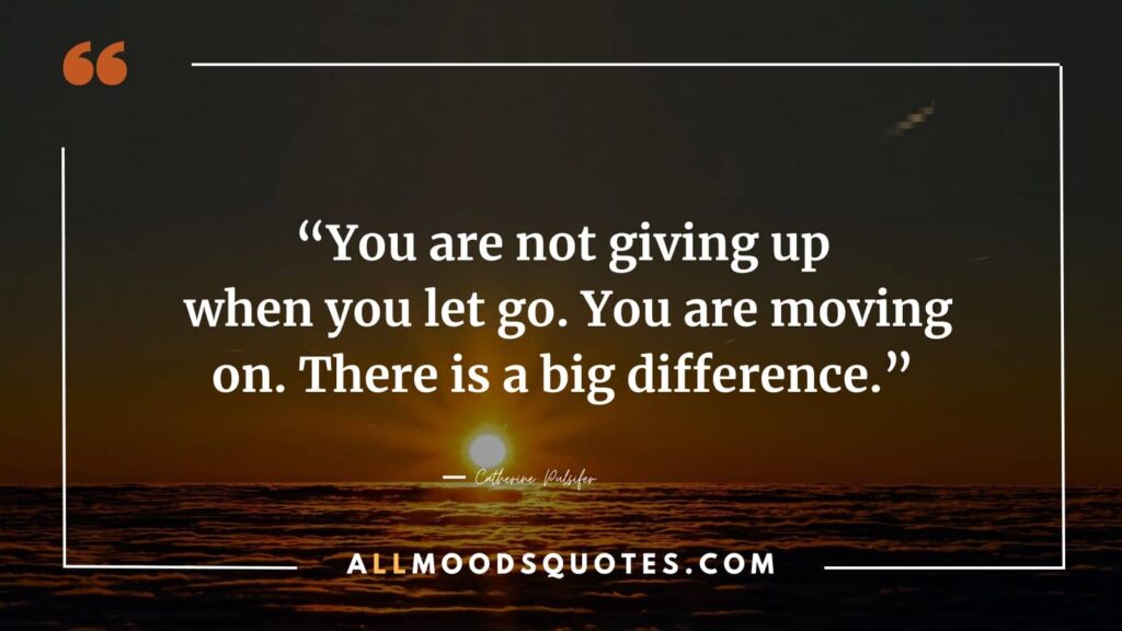 Saying goodbye and letting go of someone you love, you are not giving up; you are moving on. There is a big difference. ― Catherine Pulsifer