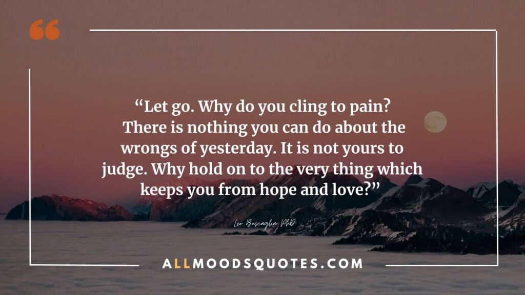 “Let go. Why do you cling to pain? There is nothing you can do about the wrongs of yesterday. It is not yours to judge. Why hold on to the very thing which keeps you from hope and love?” ― Leo Buscaglia PhD