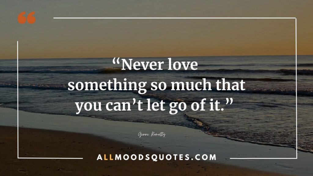 “Never love something so much that you can’t let go of it.” ― Ginni Rometty