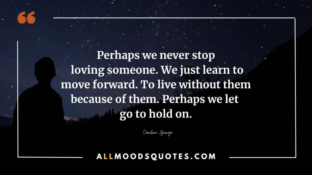 Perhaps we never stop loving someone. We just learn to move forward. To live without them because of them. Perhaps we let go to hold on.” ― Caroline George
