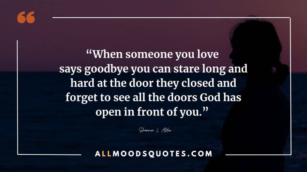 When someone you love says goodbye you can stare long and hard at the door they closed and forget to see all the doors God has open in front of you.” ― Shannon L. Alder