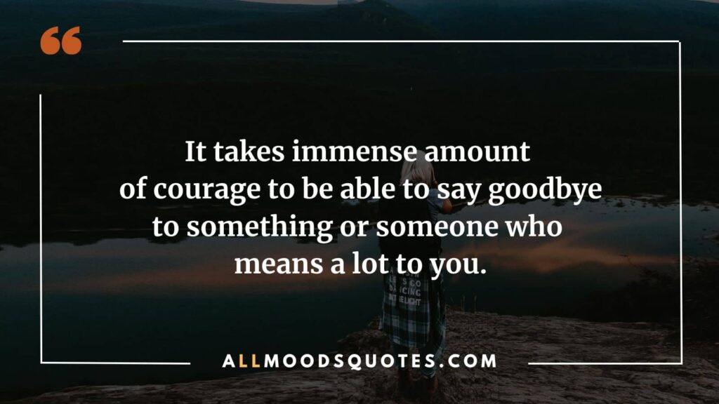 It takes immense amount of courage to be able to say goodbye to something or someone who means a lot to you.