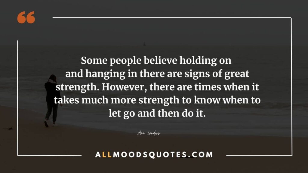 Some people believe holding on and hanging in there are signs of great strength. However, there are times when it takes much more strength to know when to let go and then do it.