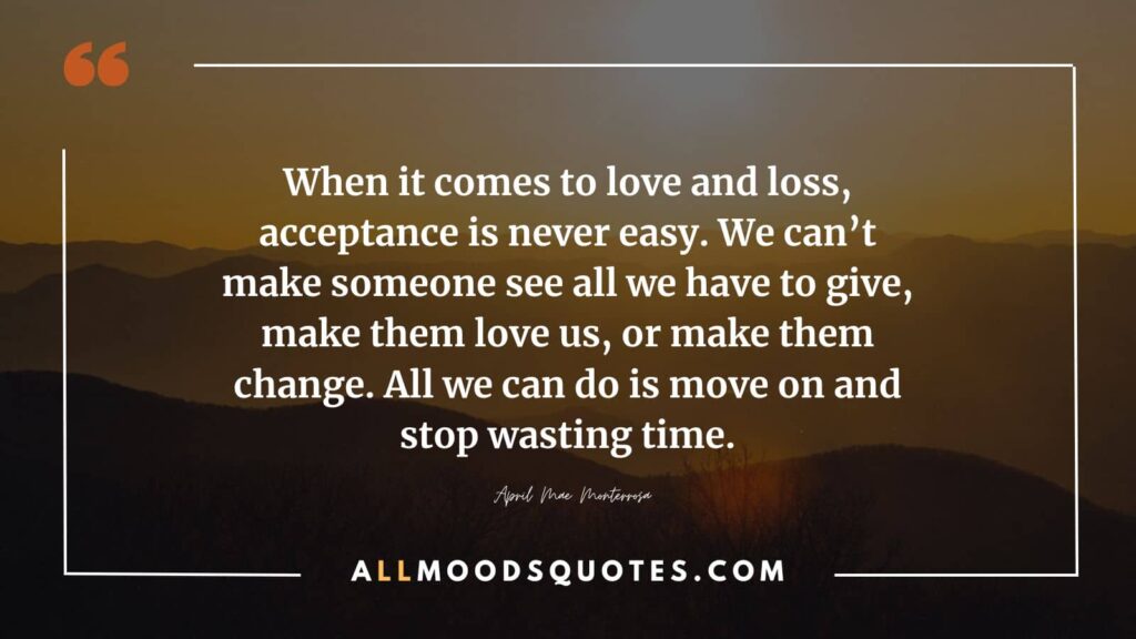 Saying goodbye and letting go of someone you love makes accepting love and loss a challenging endeavor. We cannot force them to recognize our value, love us, or change their feelings. All we can do is embrace moving forward, stop wasting precious time.