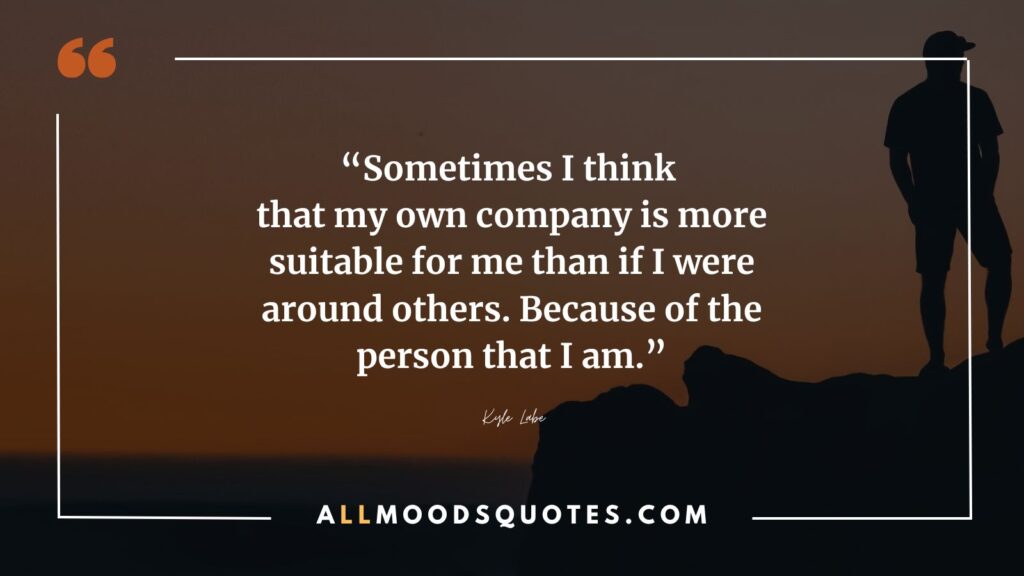 Sometimes I think that my own company is more suitable for me than if I were around others. Because of the person that I am.” –Kyle Labe