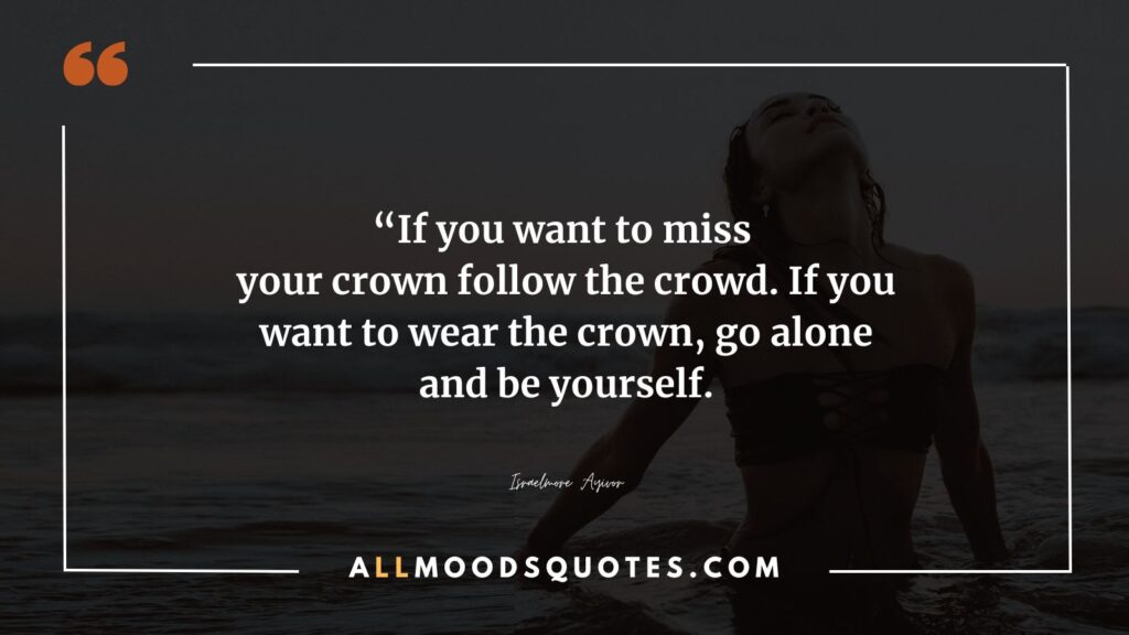 If you want to miss your crown follow the crowd. If you want to wear the crown, go alone and be yourself.