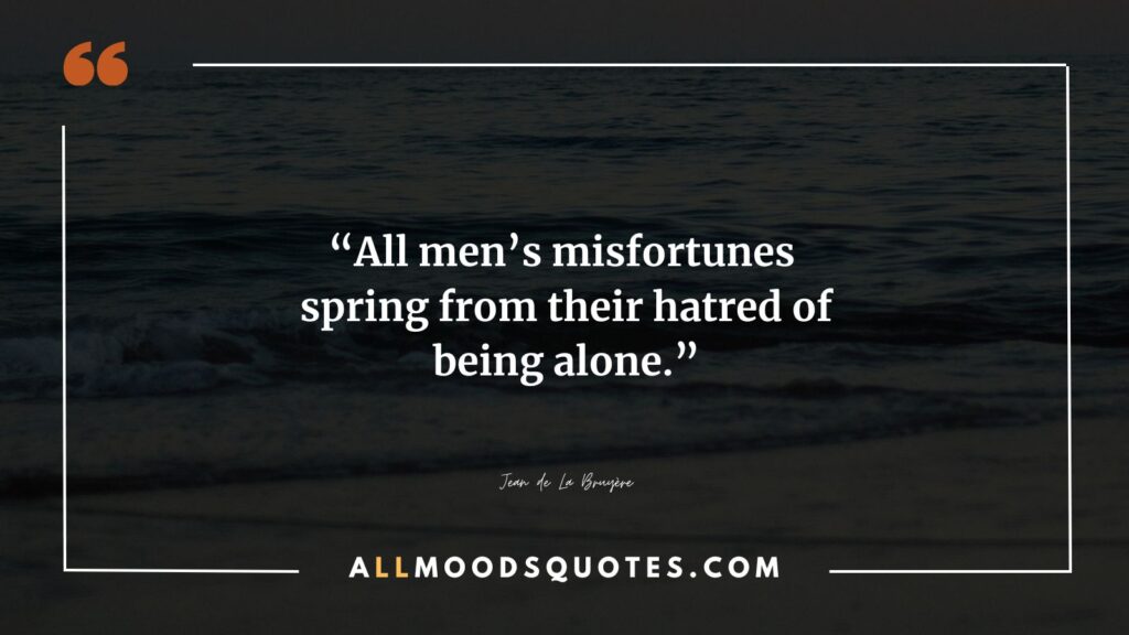 All men’s misfortunes spring from their hatred of being alone.” –Jean de La Bruyère