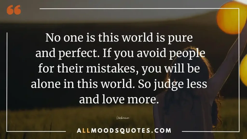 No one is this world is pure and perfect. If you avoid people for their mistakes, you will be alone in this world. So judge less and love more.
