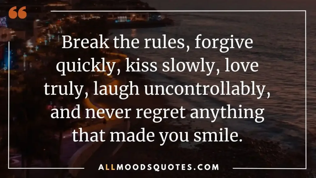 Break the rules, forgive quickly, kiss slowly, love truly, laugh uncontrollably, and never regret anything that made you smile.

