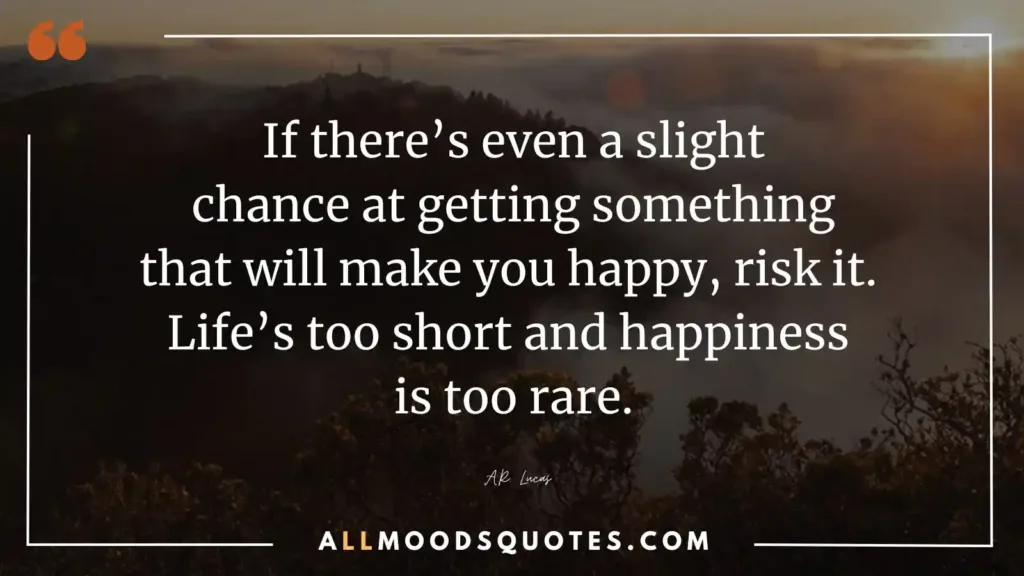 If there’s even a slight chance at getting something that will make you happy, risk it. Life’s too short and happiness is too rare.” – A.R. Lucas
