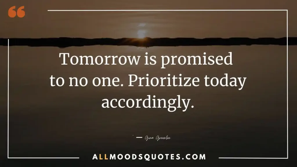 Tomorrow is promised to no one. Prioritize today accordingly