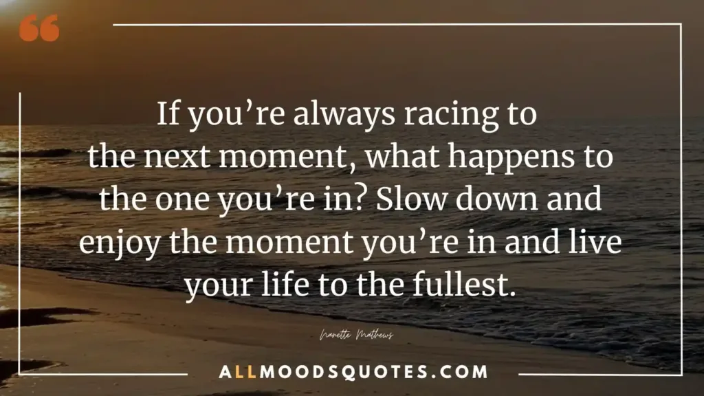 If you’re always racing to the next moment, what happens to the one you’re in? Slow down and enjoy the moment you’re in and live your life to the fullest.” — Nanette Mathews