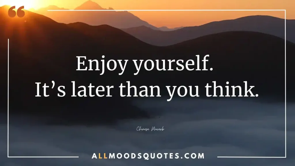 Enjoy yourself. It’s later than you think.” – Chinese Proverb