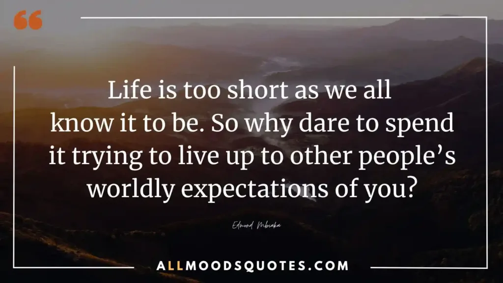 “Life is too short as we all know it to be. So why dare to spend it trying to live up to other people’s worldly expectations of you?” — Edmond Mbiaka