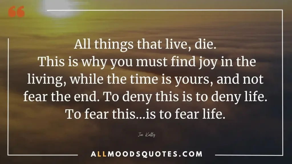 All things that live, die. This is why you must find joy in the living, while the time is yours, and not fear the end. To deny this is to deny life. To fear this…is to fear life.” — Joe Kelly