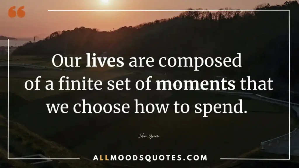 Our lives are composed of a finite set of moments that we choose how to spend. John Green