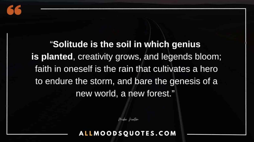 “Solitude is the soil in which genius is planted, creativity grows, and legends bloom; faith in oneself is the rain that cultivates a hero to endure the storm, and bare the genesis of a new world, a new forest.” ― Mike Norton