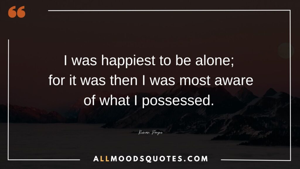 I was happiest to be alone; for it was then I was most aware of what I possessed. – Roman Payne
