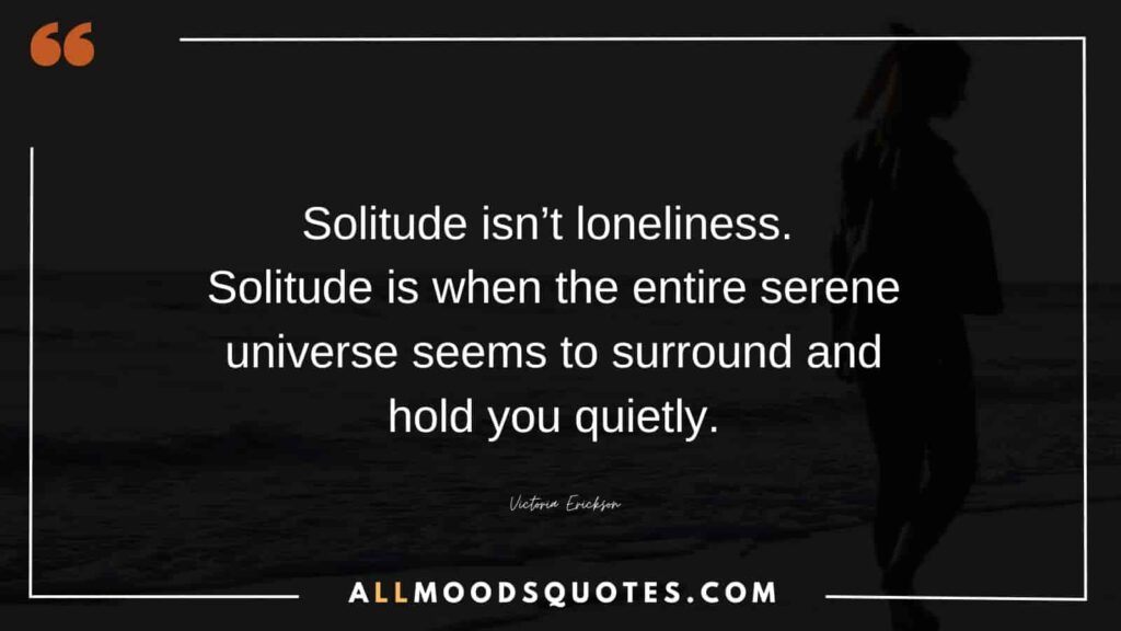 Solitude isn’t loneliness. Solitude is when the entire serene universe seems to surround and hold you quietly. – Victoria Erickson