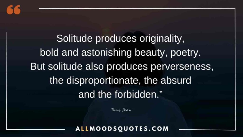 Solitude produces originality, bold and astonishing beauty, poetry. But solitude also produces perverseness, the disproportionate, the absurd and the forbidden.” ― Thomas Mann