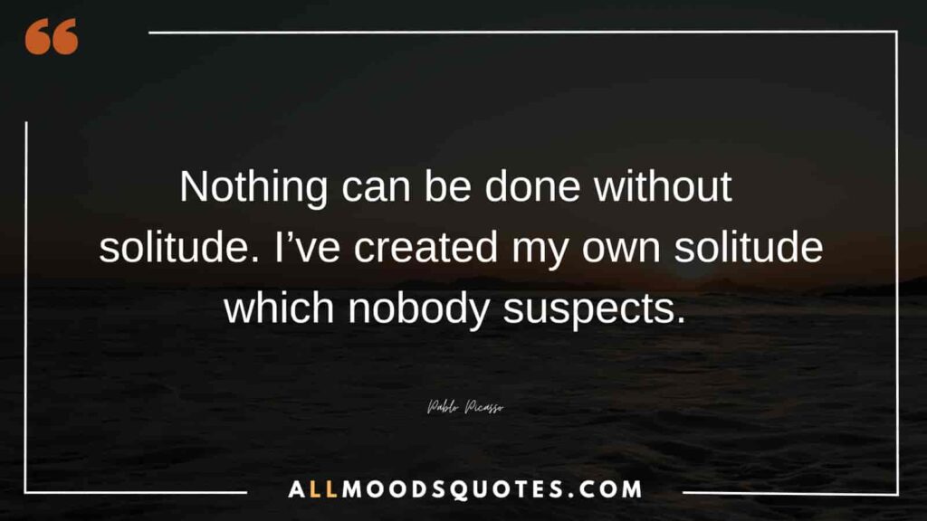 Nothing can be done without solitude. I’ve created my own solitude which nobody suspects. – Pablo Picasso