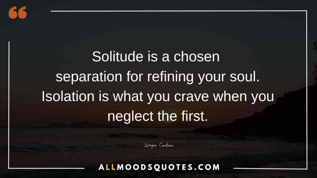 Solitude is a chosen separation for refining your soul. Isolation is what you crave when you neglect the first.” ― Wayne Cordeiro