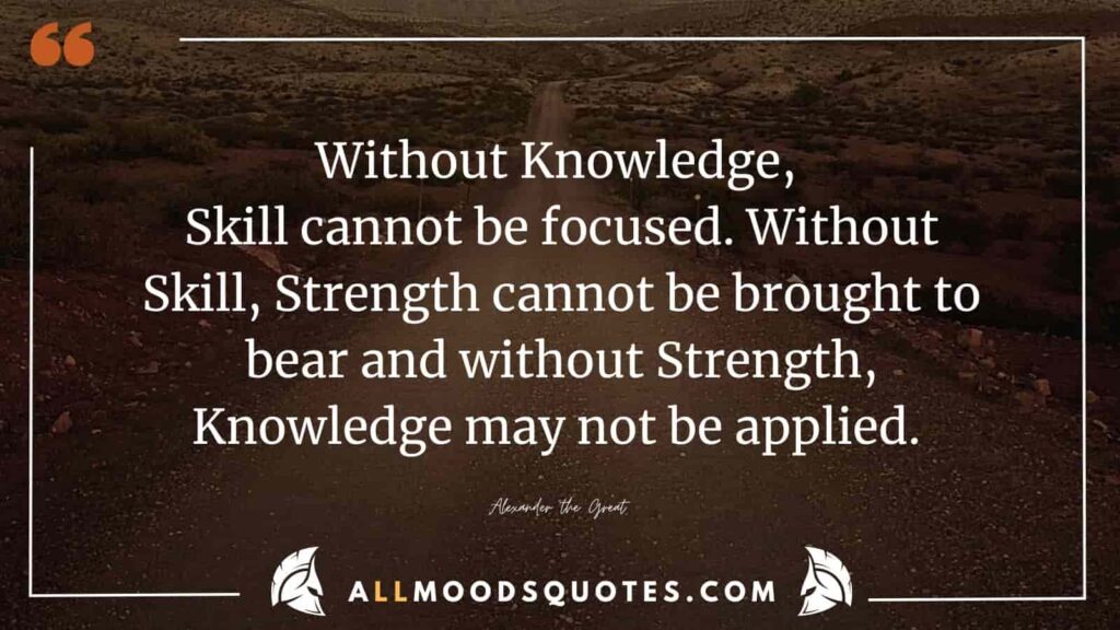 The wisdom of the Samurai Quotes reveals that knowledge is essential to direct skill. Skill, in turn, is necessary to wield strength effectively. And it is the strength that allows the application of knowledge to its fullest potential. Alexander the Great

