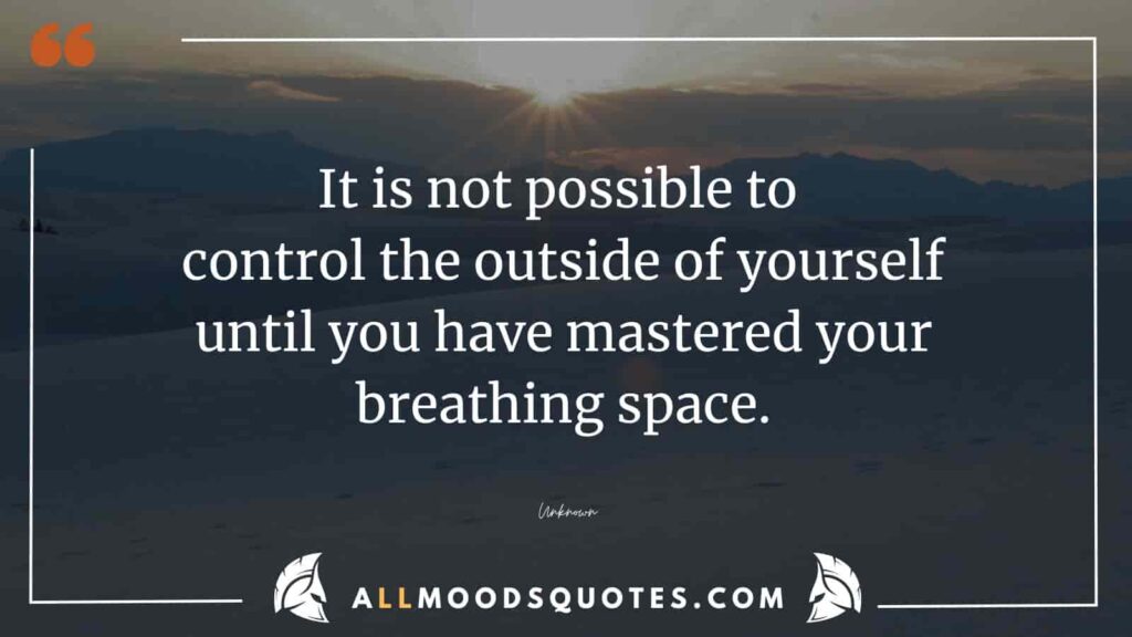 It is not possible to control the outside of yourself until you have mastered your breathing space.
