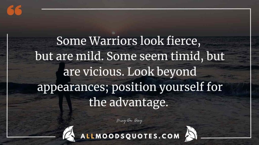 Some Warriors look fierce, but are mild. Some seem timid, but are vicious. Look beyond appearances; position yourself for the advantage. Ming-Dao Deng