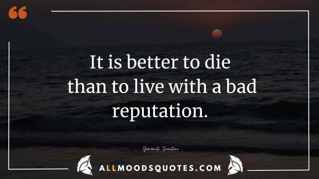 It is better to die than to live with a bad reputation.” – Yamamoto Tsunetomo 
