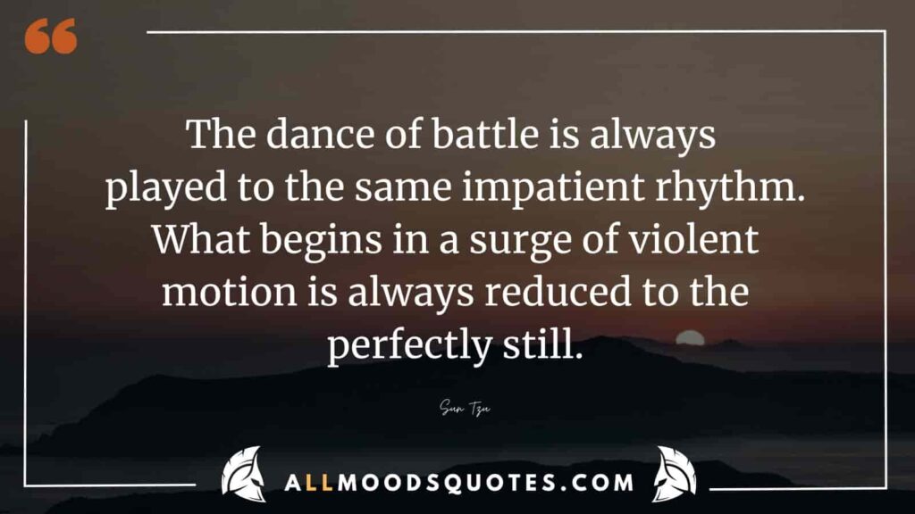 The dance of battle is always played to the same impatient rhythm. What begins in a surge of violent motion is always reduced to the perfectly still.” – Sun Tzu