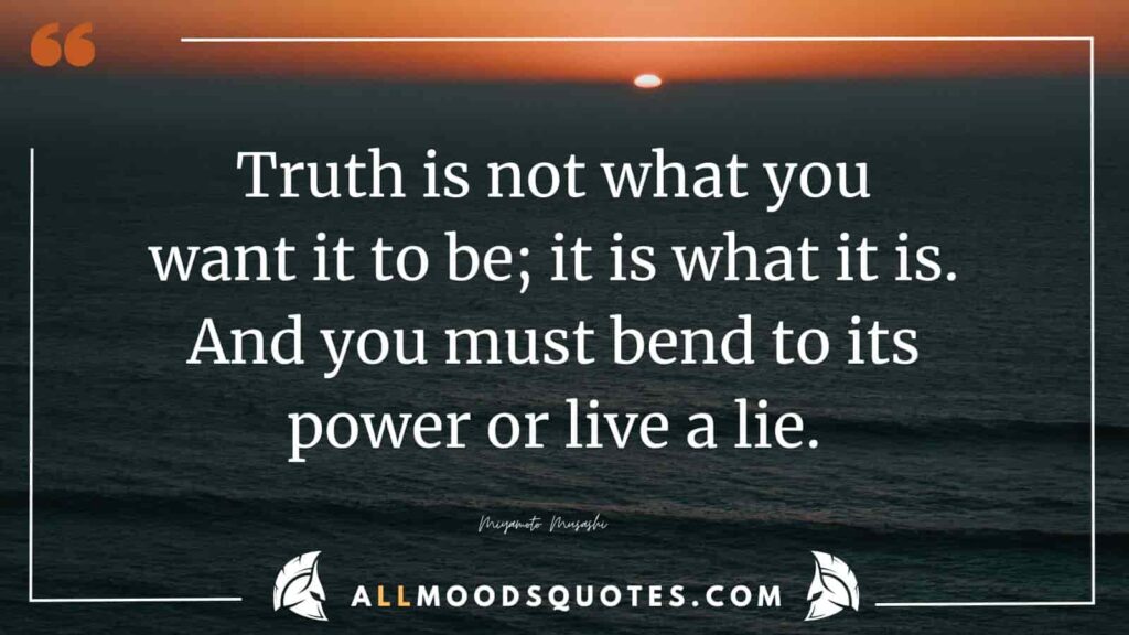 'Truth is not what you want it to be; it is what it is.And you must bend to its power or live a lie.' Miyamoto Musashi