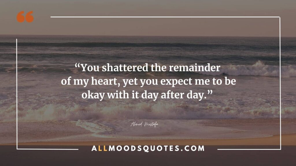 You shattered the remainder of my heart, yet you expect me to be okay with it day after day. – Ahmed Mostafa