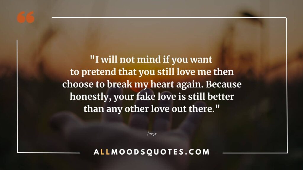 I will not mind if you want to pretend that you still love me then choose to break my hearts again. Because honestly, your fake love is still better than other love out there. - Fake Love Quotes