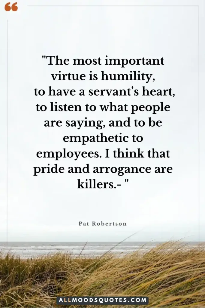 "The most important virtue is humility, to have a servant’s heart, to listen to what people are saying, and to be empathetic to employees. I think that pride and arrogance are killers.- Pat Robertson" Christian Business Quotes 2