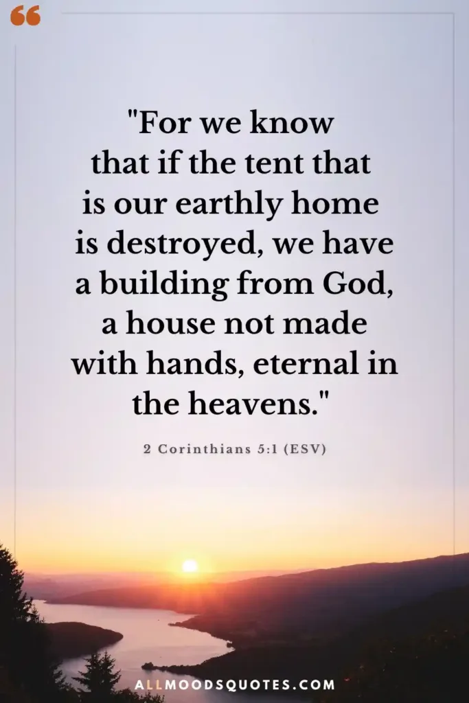 "For we know that if the tent that is our earthly home is destroyed, we have a building from God, a house not made with hands, eternal in the heavens." 2 Corinthians 5:1 (ESV)