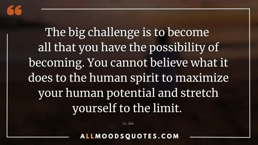 The big challenge is to become all that you have the possibility of becoming. You cannot believe what it does to the human spirit to maximize your human potential and stretch yourself to the limit. Jim Rohn