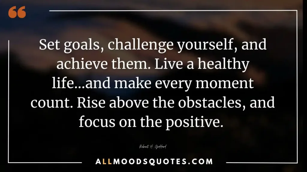 Set goals, challenge yourself, and achieve them. Live a healthy life...and make every moment count. Rise above the obstacles, and focus on the positive. Robert H. Goddard
