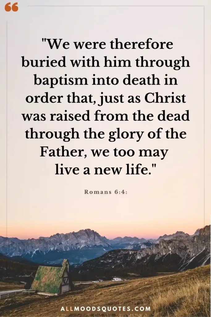 Romans 6:4: "We were therefore buried with him through baptism into death in order that, just as Christ was raised from the dead through the glory of the Father, we too may live a new life."