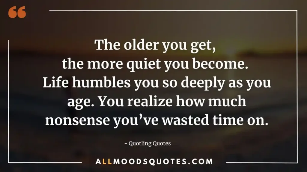 The older you get, the more quiet you become. Life humbles you so deeply as you age. You realize how much nonsense you’ve wasted time on.