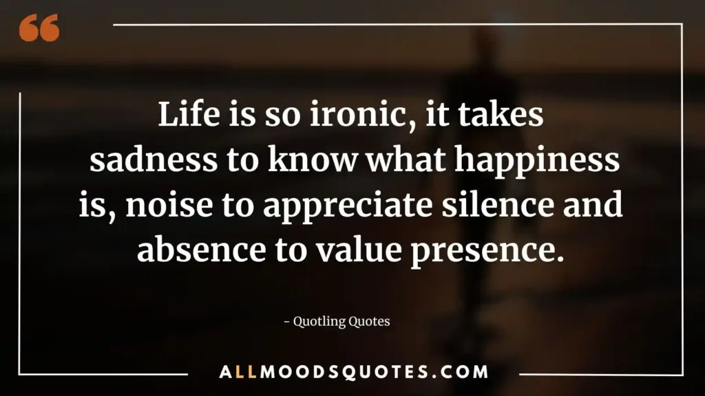 Life is so ironic, it takes sadness to know what happiness is, noise to appreciate silence and absence to value presence.
