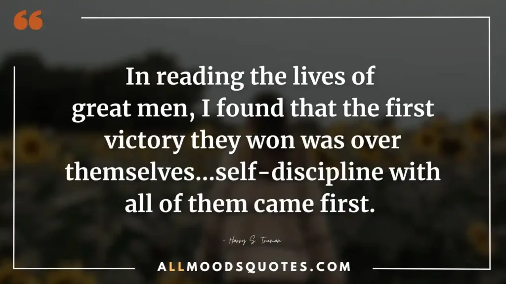 In reading the lives of great men, I found that the first victory they won was over themselves…self-discipline with all of them came first. – Harry S. Truman