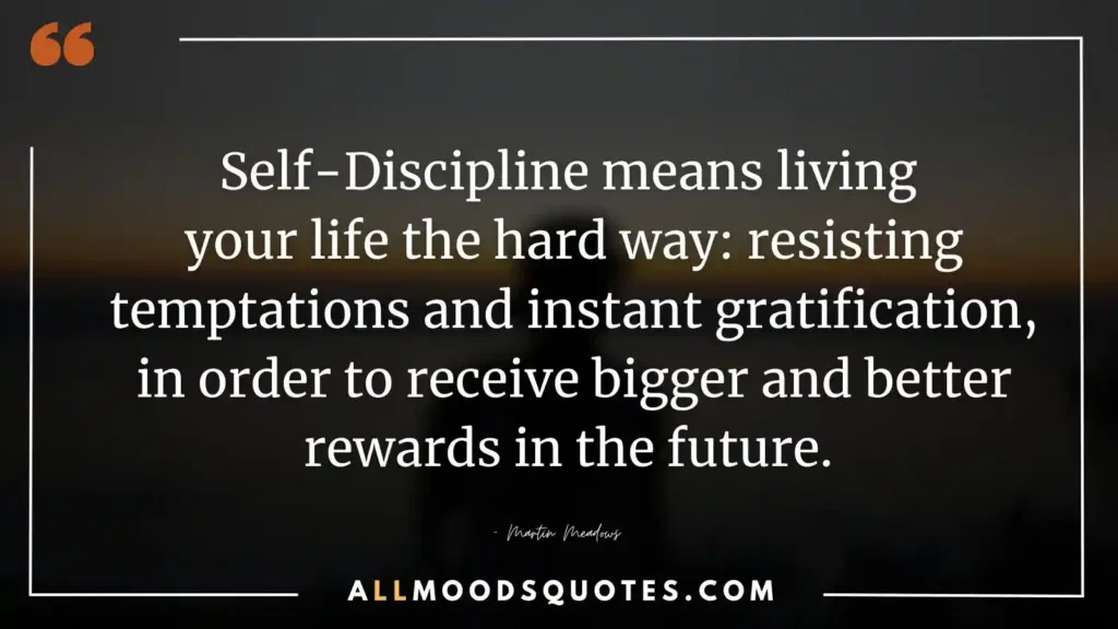 Self-Discipline means living your life the hard way: resisting temptations and instant gratification, in order to receive bigger and better rewards in the future. – Martin Meadows