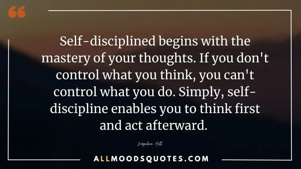Self-discipline begins with the mastery of your thoughts. If you don't control what you think, you can't control what you do. Simply, self-discipline enables you to think first and act afterward. Napoleon Hill