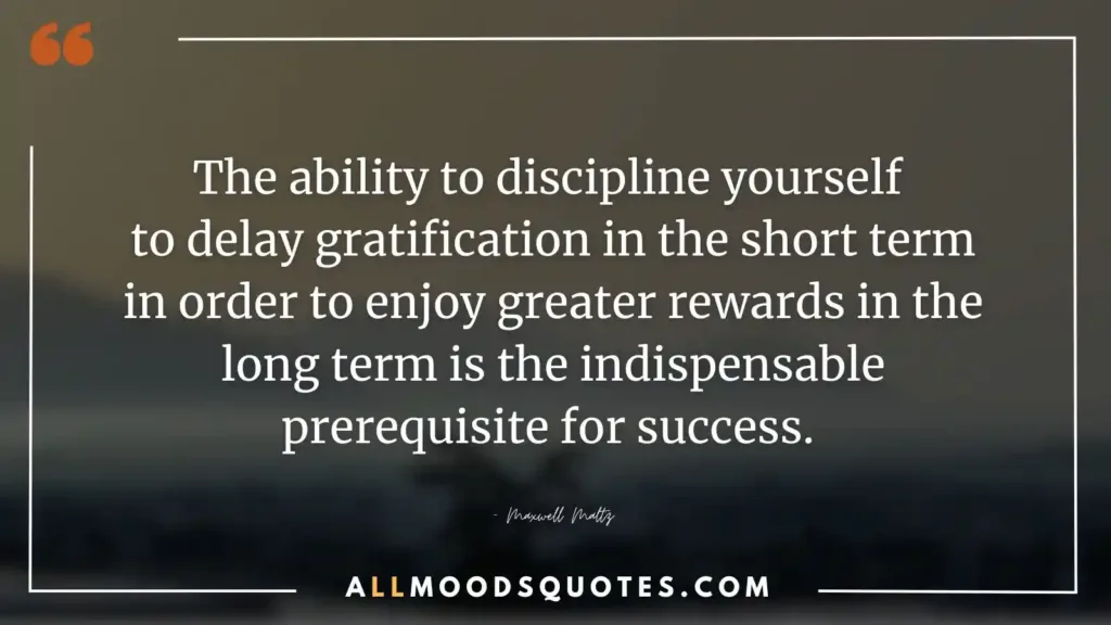 The ability to discipline yourself to delay gratification in the short term in order to enjoy greater rewards in the long term is the indispensable prerequisite for success. – Maxwell Maltz
