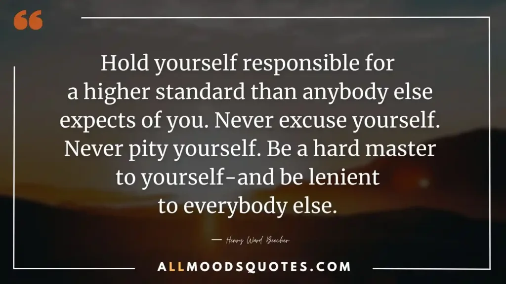 Hold yourself responsible for a higher standard than anybody else expects of you. Never excuse yourself. Never pity yourself. Be a hard master to yourself-and be lenient to everybody else. ― Henry Ward Beecher  - Self Discipline Quotes