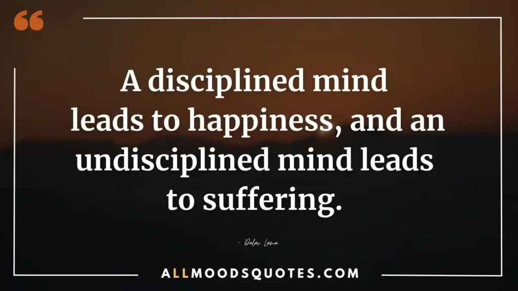 A disciplined mind leads to happiness, and an undisciplined mind leads to suffering. – Dalai Lama  - Self Discipline Quotes