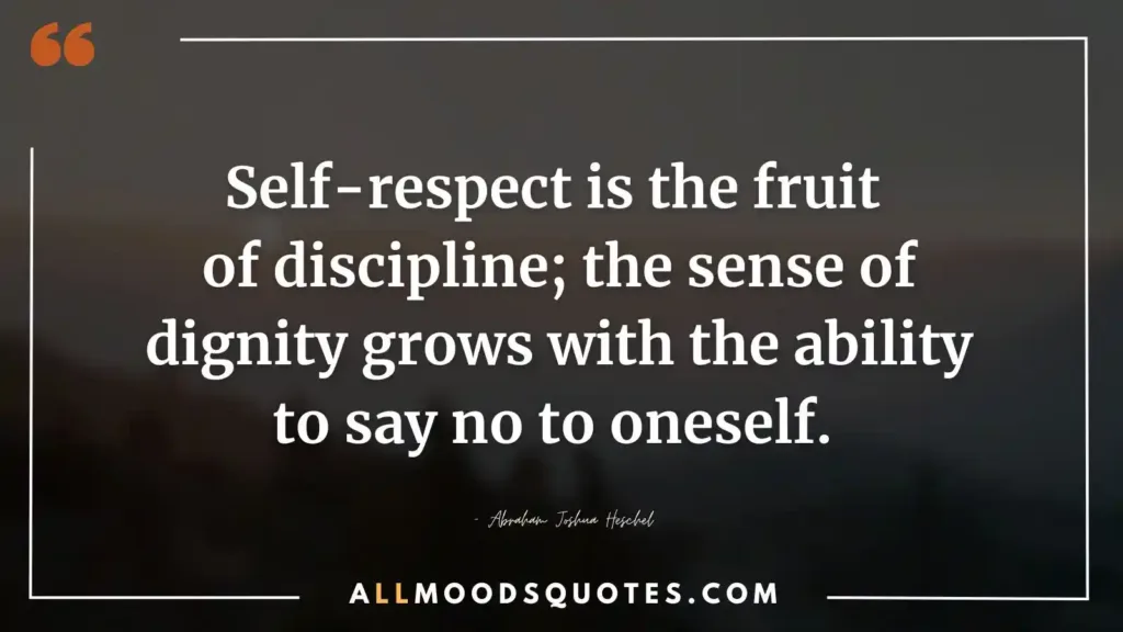 Self-respect is the fruit of discipline; the sense of dignity grows with the ability to say no to oneself. – Abraham Joshua Heschel