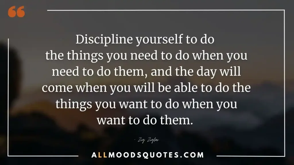 Discipline yourself to do the things you need to do when you need to do them, and the day will come when you will be able to do the things you want to do when you want to do them. – Zig Ziglar